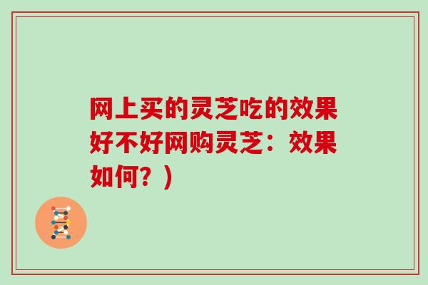 网上买的灵芝吃的效果好不好网购灵芝：效果如何？)
