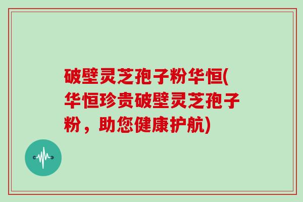 破壁灵芝孢子粉华恒(华恒珍贵破壁灵芝孢子粉，助您健康护航)