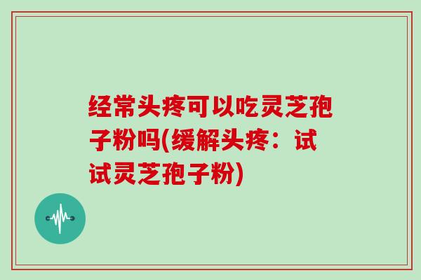 经常头疼可以吃灵芝孢子粉吗(缓解头疼：试试灵芝孢子粉)