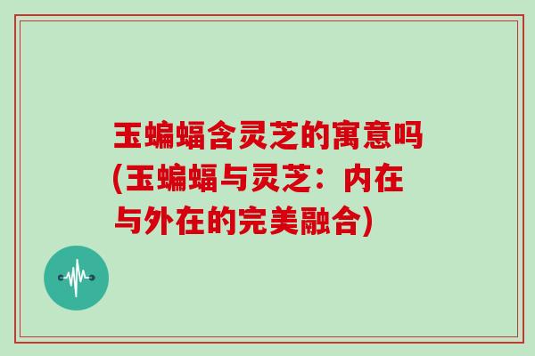 玉蝙蝠含灵芝的寓意吗(玉蝙蝠与灵芝：内在与外在的完美融合)