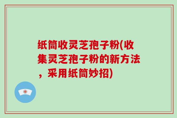 纸筒收灵芝孢子粉(收集灵芝孢子粉的新方法，采用纸筒妙招)
