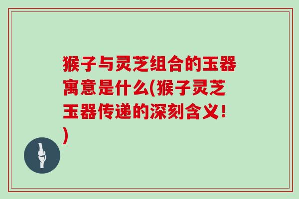 猴子与灵芝组合的玉器寓意是什么(猴子灵芝玉器传递的深刻含义!)-第1张图片-灵芝大师 猴子与灵芝组合的玉器寓意是什么(猴子灵芝玉器传递的深刻含义!)-第1张图片-灵芝大师