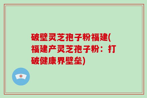 破壁灵芝孢子粉福建(福建产灵芝孢子粉：打破健康界壁垒)