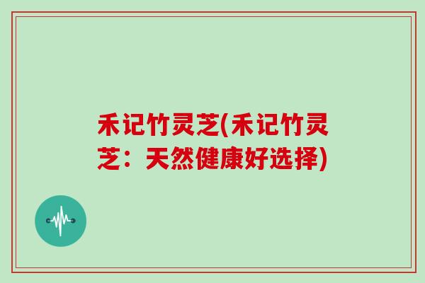 禾记竹灵芝(禾记竹灵芝：天然健康好选择)