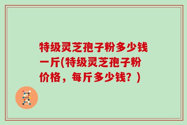 特级灵芝孢子粉多少钱一斤(特级灵芝孢子粉价格，每斤多少钱？)