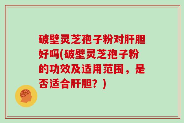 破壁灵芝孢子粉对肝胆好吗(破壁灵芝孢子粉的功效及适用范围，是否适合肝胆？)