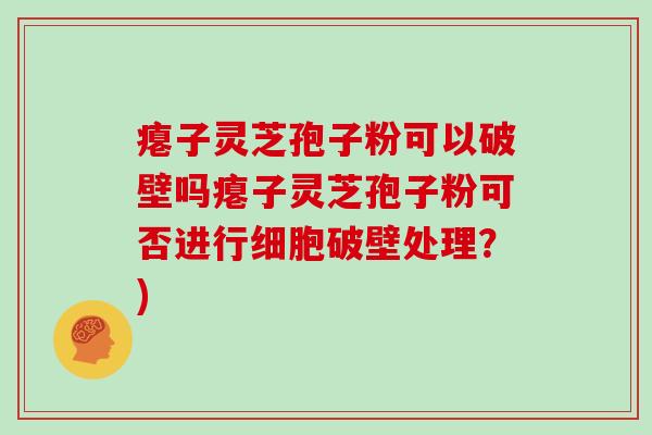 瘪子灵芝孢子粉可以破壁吗瘪子灵芝孢子粉可否进行细胞破壁处理？)