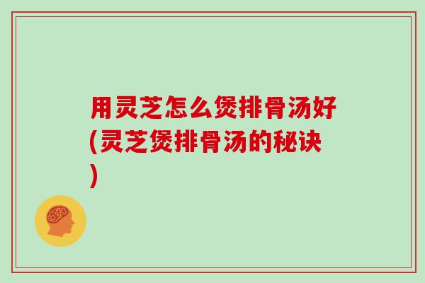 用灵芝怎么煲排骨汤好(灵芝煲排骨汤的秘诀)