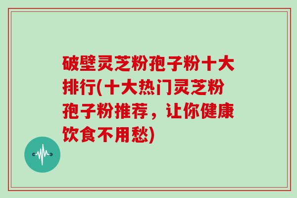 破壁灵芝粉孢子粉十大排行(十大热门灵芝粉孢子粉推荐，让你健康饮食不用愁)