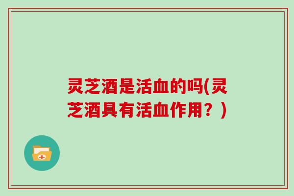 灵芝酒是活血的吗(灵芝酒具有活血作用?)-第1张图片-灵芝大师 灵芝酒是活血的吗(灵芝酒具有活血作用?)-第1张图片-灵芝大师