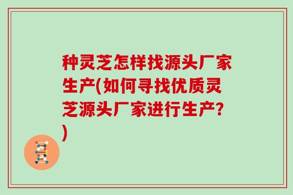 种灵芝怎样找源头厂家生产(如何寻找优质灵芝源头厂家进行生产？)