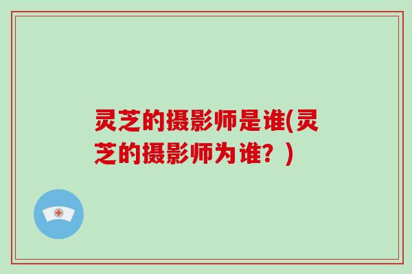 灵芝的摄影师是谁(灵芝的摄影师为谁？)