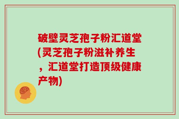 破壁灵芝孢子粉汇道堂(灵芝孢子粉滋补养生,汇道堂打造顶级健康产物)-第1张图片-灵芝大师 破壁灵芝孢子粉汇道堂(灵芝孢子粉滋补养生,汇道堂打造顶级健康产物)-第1张图片-灵芝大师