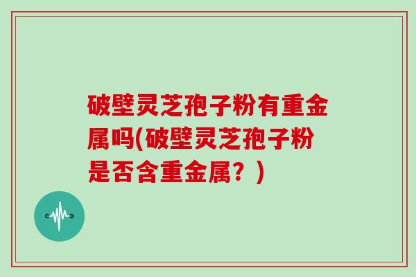 破壁灵芝孢子粉有重金属吗(破壁灵芝孢子粉是否含重金属?)-第1张图片-灵芝大师 破壁灵芝孢子粉有重金属吗(破壁灵芝孢子粉是否含重金属?)-第1张图片-灵芝大师