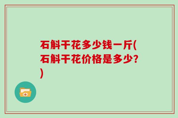 石斛干花多少钱一斤(石斛干花价格是多少？)