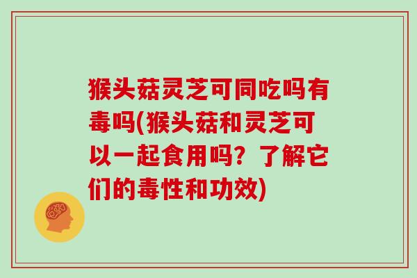 猴头菇灵芝可同吃吗有毒吗(猴头菇和灵芝可以一起食用吗？了解它们的毒性和功效)