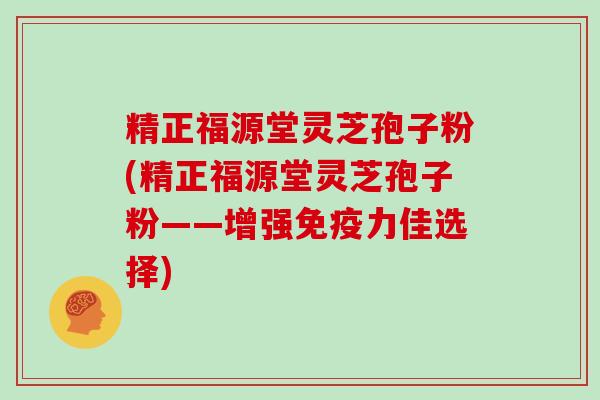 精正福源堂灵芝孢子粉(精正福源堂灵芝孢子粉——增强免疫力佳选择)