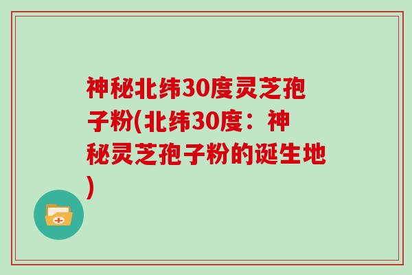 神秘北纬30度灵芝孢子粉(北纬30度:神秘灵芝孢子粉的诞生地)-第1张图片-灵芝大师 神秘北纬30度灵芝孢子粉(北纬30度:神秘灵芝孢子粉的诞生地)-第1张图片-灵芝大师