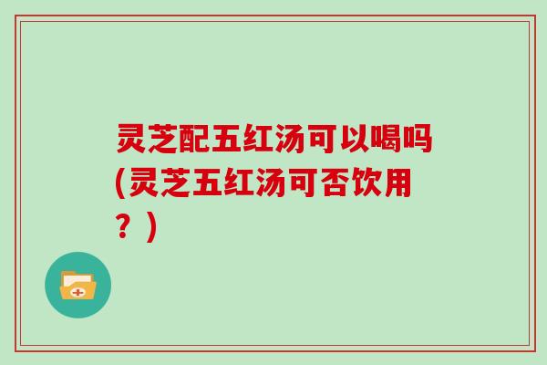 灵芝配五红汤可以喝吗(灵芝五红汤可否饮用?)-第1张图片-灵芝大师 灵芝配五红汤可以喝吗(灵芝五红汤可否饮用?)-第1张图片-灵芝大师