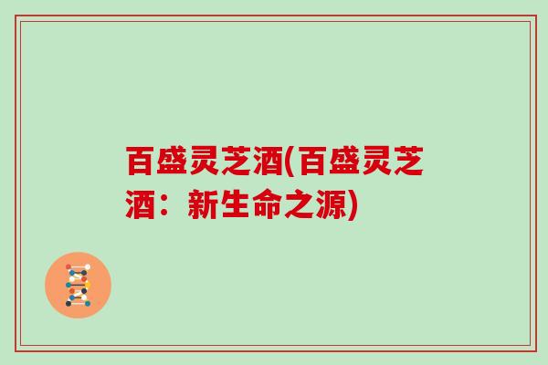 百盛灵芝酒(百盛灵芝酒:新生命之源)-第1张图片-灵芝大师 百盛灵芝酒(百盛灵芝酒:新生命之源)-第1张图片-灵芝大师