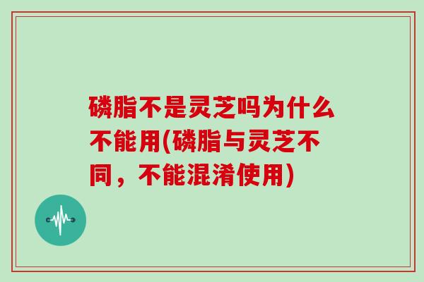 磷脂不是灵芝吗为什么不能用(磷脂与灵芝不同，不能混淆使用)
