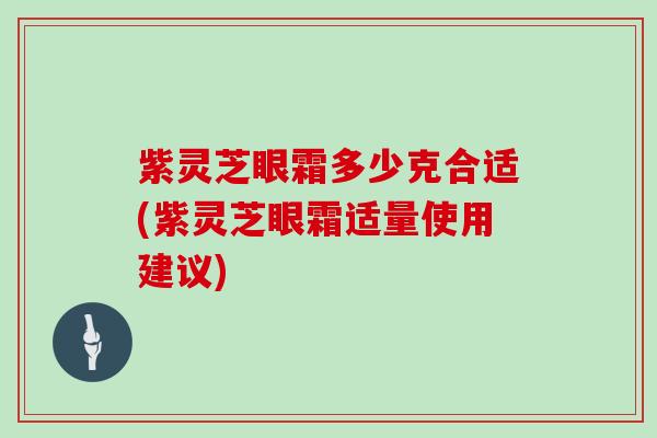 紫灵芝眼霜多少克合适(紫灵芝眼霜适量使用建议)