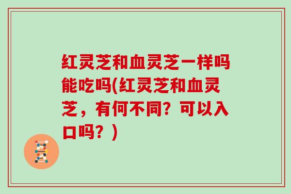 红灵芝和血灵芝一样吗能吃吗(红灵芝和血灵芝，有何不同？可以入口吗？)