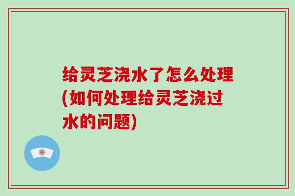 给灵芝浇水了怎么处理(如何处理给灵芝浇过水的问题)