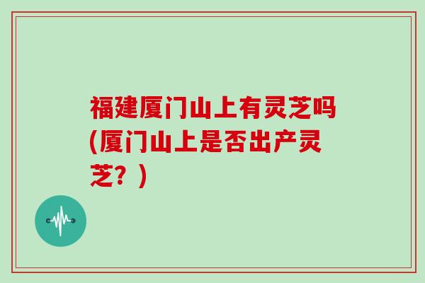 福建厦门山上有灵芝吗(厦门山上是否出产灵芝?)-第1张图片-灵芝大师 福建厦门山上有灵芝吗(厦门山上是否出产灵芝?)-第1张图片-灵芝大师