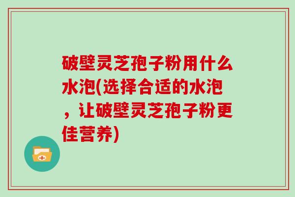 破壁灵芝孢子粉用什么水泡(选择合适的水泡，让破壁灵芝孢子粉更佳营养)