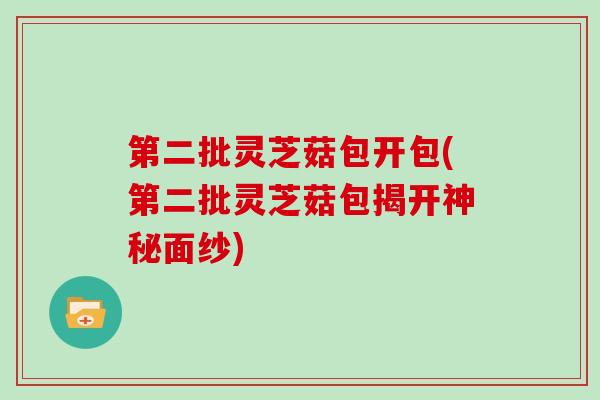 第二批灵芝菇包开包(第二批灵芝菇包揭开神秘面纱)