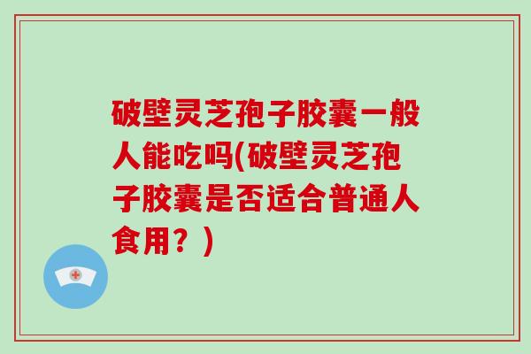 破壁灵芝孢子胶囊一般人能吃吗(破壁灵芝孢子胶囊是否适合普通人食用？)