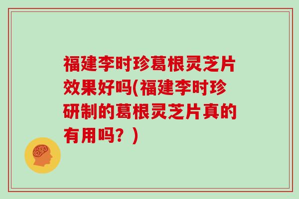 福建李时珍葛根灵芝片效果好吗(福建李时珍研制的葛根灵芝片真的有用吗？)