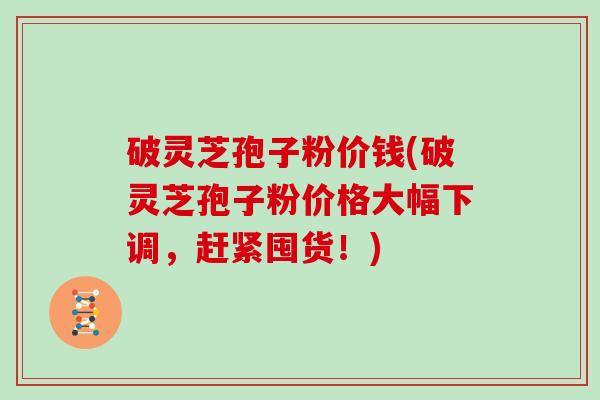 破灵芝孢子粉价钱(破灵芝孢子粉价格大幅下调，赶紧囤货！)