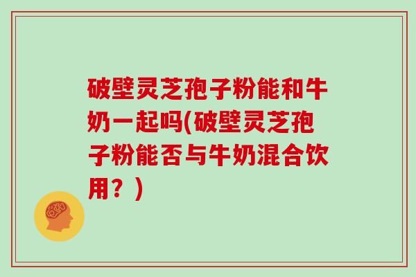 破壁灵芝孢子粉能和牛奶一起吗(破壁灵芝孢子粉能否与牛奶混合饮用？)