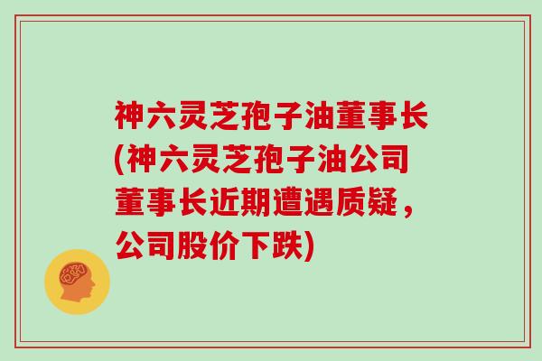 神六灵芝孢子油董事长(神六灵芝孢子油公司董事长近期遭遇质疑，公司股价下跌)