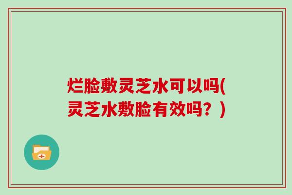 烂脸敷灵芝水可以吗(灵芝水敷脸有效吗？)