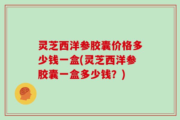 灵芝西洋参胶囊价格多少钱一盒(灵芝西洋参胶囊一盒多少钱？)