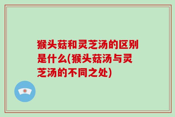 猴头菇和灵芝汤的区别是什么(猴头菇汤与灵芝汤的不同之处)