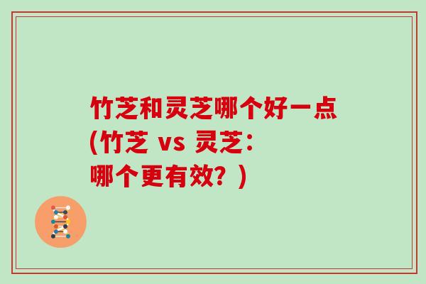 竹芝和灵芝哪个好一点(竹芝 vs 灵芝：哪个更有效？)