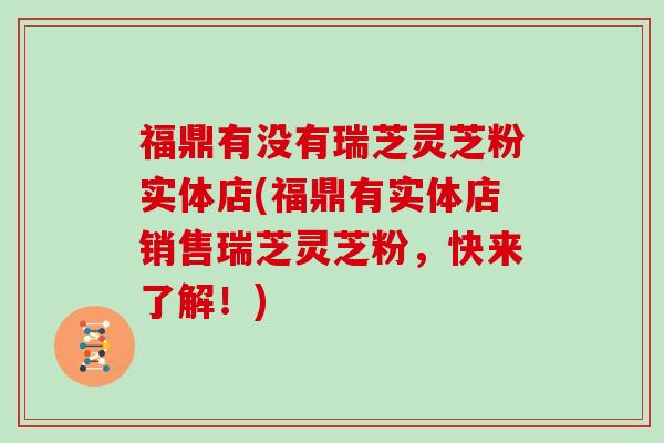 福鼎有没有瑞芝灵芝粉实体店(福鼎有实体店销售瑞芝灵芝粉，快来了解！)
