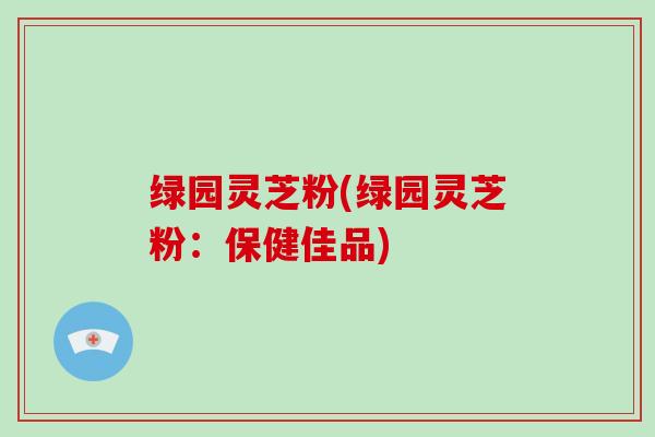 绿园灵芝粉(绿园灵芝粉：保健佳品)