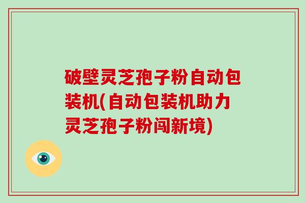 破壁灵芝孢子粉自动包装机(自动包装机助力灵芝孢子粉闯新境)