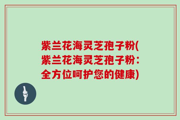 紫兰花海灵芝孢子粉(紫兰花海灵芝孢子粉：全方位呵护您的健康)