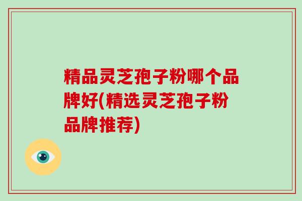 精品灵芝孢子粉哪个品牌好(精选灵芝孢子粉品牌推荐)