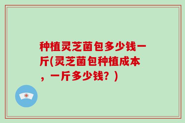 种植灵芝菌包多少钱一斤(灵芝菌包种植成本，一斤多少钱？)