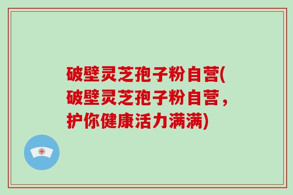 破壁灵芝孢子粉自营(破壁灵芝孢子粉自营，护你健康活力满满)