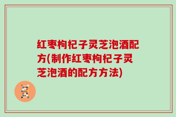 红枣枸杞子灵芝泡酒配方(制作红枣枸杞子灵芝泡酒的配方方法)