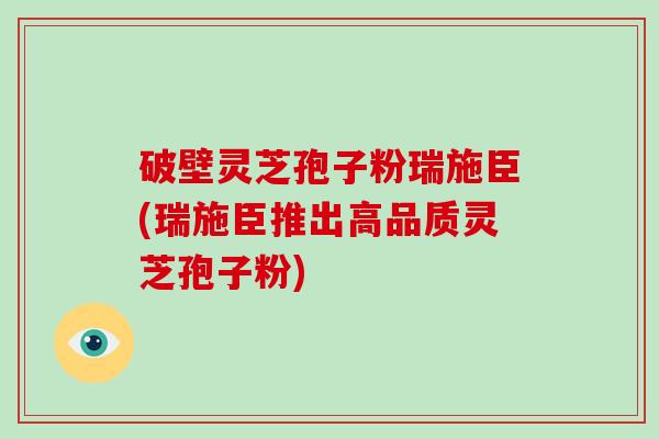破壁灵芝孢子粉瑞施臣(瑞施臣推出高品质灵芝孢子粉)