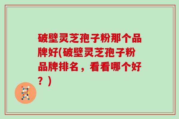 破壁灵芝孢子粉那个品牌好(破壁灵芝孢子粉品牌排名，看看哪个好？)